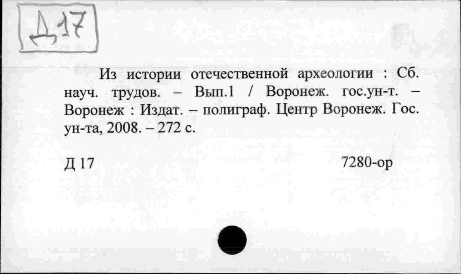 ﻿Из истории отечественной археологии : Сб. науч, трудов. — Вып.1 / Воронеж, гос.ун-т. — Воронеж : Издат. - полиграф. Центр Воронеж. Гос. ун-та, 2008. - 272 с.
Д17
7280-ор